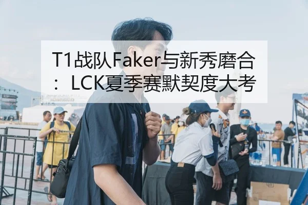 T1战队Faker与新秀磨合：LCK夏季赛默契度大考