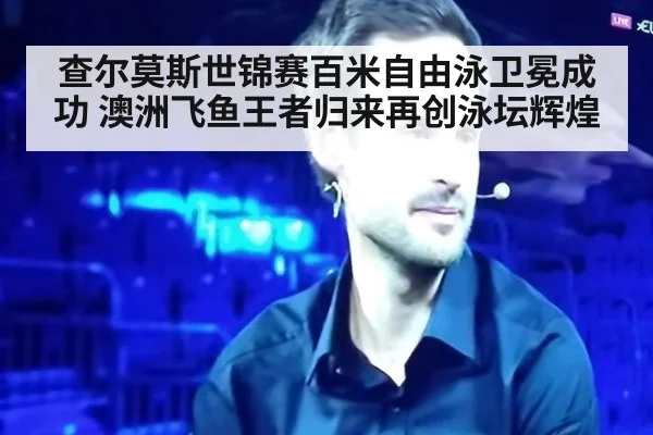 查尔莫斯世锦赛百米自由泳卫冕成功 澳洲飞鱼王者归来再创泳坛辉煌