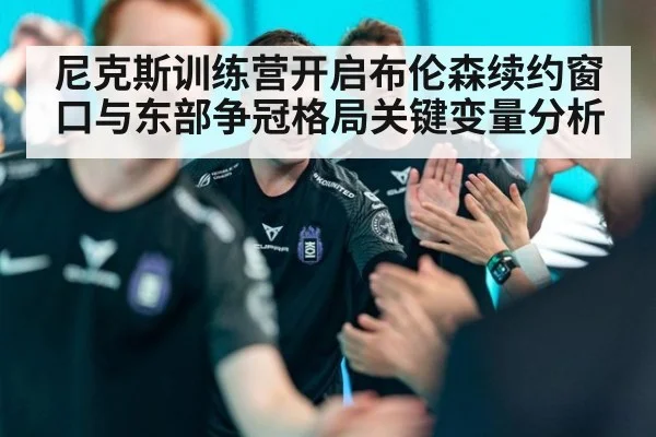 尼克斯训练营开启布伦森续约窗口与东部争冠格局关键变量分析